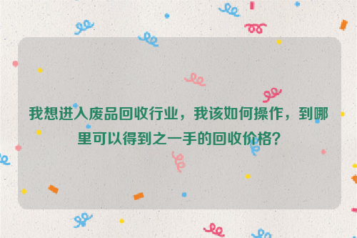 我想进入废品回收行业，我该如何操作，到哪里可以得到之一手的回收价格？